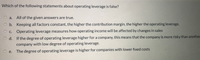 Which of the following statements about operating leverage is false?
O a.
All of the given answers are true.
O b. Keeping all factors constant, the higher the contribution margin, the higher the operating leverage.
OC.
Operating leverage measures how operating income will be affected by changes in sales
O d. If the degree of operating leverage higher for a company, this means that the company is more risky than another
company with low degree of operating leverage.
The degree of operating leverage is higher for companies with lower fixed costs
O e.
