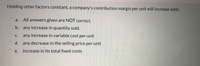 Holding other factors constant, a company's contribution margin per unit will increase with:
a.
All answers given are NOT correct.
O b. any increase in quantity sold.
С.
any increase in variable cost per unit
O d. any decrease in the selling price per unit
e.
increase in its total fixed costs
