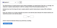 Question 5
>
The effectiveness of a blood-pressure drug is being investigated. An experimenter finds that, on average,
reduction in systolic blood pressure is 38.6 for a sample of size 449 and standard deviation 11.6.
the
Estimate how much the drug will lower a typical patient's systolic blood pressure (using a 95% confidence
level).
Enter your answer as a tri-linear inequality accurate to one decimal place (because the sample statistics are
reported accurate to one decimal place).
< u <
Answer should be obtained without any preliminary rounding.
Submit Question
