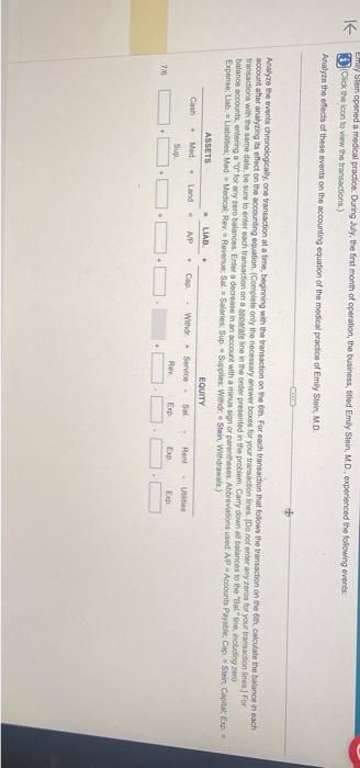 K
Ey Stein opened a medical practice. During July, the first month of operation, the business, titled Emily Stein, M.D., experienced the following events:
(Click the icon to view the transactions)
Analyze the effects of these events on the accounting equation of the medical practice of Emily Stein, M.D.
Analyze the events chronologically, one transaction at a time, beginning with the transaction on the 6th. For each transaction that follows the transaction on the 6th, calculate the balance in each
account after analyzing its effect on the accounting equation. (Complete only the necessary answer boxes for your transaction lines. Do not enter any zeros for your transaction lines) For
transactions with the same date, be sure to enter each transaction on a separate line in the order presented in the problem. Carry down all balances to the "Bal"line, including zero
balance accounts, entering a "0" for any zero balances. Enter a decrease in an account with a minus sign or parentheses Abbreviations used: A/P Accounts Payable: Cap. Stein, Capital; Exp =
Expense; Lab Liabilities: Med Medical Rev Revenue: Sal-Salaries, Sup Supplies: Withdr Stein, Withdrawals)
EQUITY
716
ASSETS
Med
Cash +
Sup
. LIAB .
A/P .
. Land =
COTE
Cap.
Withdr Service-
Rev
Sal
Exp
Rent
Exp
-Unities
Exp