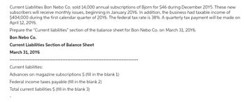 Current Liabilities Bon Nebo Co. sold 14,000 annual subscriptions of Bjorn for $46 during December 20Y5. These new
subscribers will receive monthly issues, beginning in January 20Y6. In addition, the business had taxable income of
$404,000 during the first calendar quarter of 20Y6. The federal tax rate is 38%. A quarterly tax payment will be made on
April 12, 20Y6.
Prepare the "Current liabilities" section of the balance sheet for Bon Nebo Co. on March 31, 20Y6.
Bon Nebo Co.
Current Liabilities Section of Balance Sheet
March 31, 20Y6
Current liabilities:
Advances on magazine subscriptions $ (fill in the blank 1)
Federal income taxes payable (fill in the blank 2)
Total current liabilities $ (fill in the blank 3)