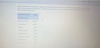 Sunland Corporation manufactures a single product. Monthly production costs incurred in the manufacturing process are shown
below for the production of 3,300 units. The utilities and maintenance costs are mixed costs. The fixed portions of these costs are
$360 and $320, respectively.
Production in Units
Production Costs
Direct materials
Direct labour
Utilities
Property taxes
Indirect labour
Supervisory salaries
Maintenance
Depreciation
3,300
$7,887
15.213
1911
1.210
4.851
1,900
1.112
5/10 E
2.700
