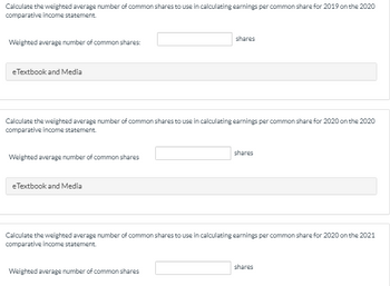 Calculate the weighted average number of common shares to use in calculating earnings per common share for 2019 on the 2020
comparative income statement.
Weighted average number of common shares:
e Textbook and Media
Calculate the weighted average number of common shares to use in calculating earnings per common share for 2020 on the 2020
comparative income statement.
Weighted average number of common shares
eTextbook and Media
shares
Weighted average number of common shares
shares
Calculate the weighted average number of common shares to use in calculating earnings per common share for 2020 on the 2021
comparative income statement.
shares