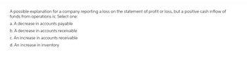 A possible explanation for a company reporting a loss on the statement of profit or loss, but a positive cash inflow of
funds from operations is: Select one:
a. A decrease in accounts payable
b. A decrease in accounts receivable
c. An increase in accounts receivable
d. An increase in inventory