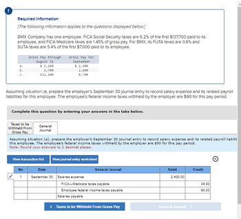 Required Information
[The following information applies to the questions displayed below.]
BMX Company has one employee. FICA Social Security taxes are 6.2% of the first $137,700 paid to its
employee, and FICA Medicare taxes are 1.45% of gross pay. For BMX, Its FUTA taxes are 0.6% and
SUTA taxes are 5.4% of the first $7,000 paid to its employee.
a.
b.
Gross Pay through
August 31
$ 5,200
2,700
132,100
Assuming situation (a), prepare the employer's September 30 Journal entry to record salary expense and its related payroll
llabilities for this employee. The employee's federal income taxes withheld by the employer are $90 for this pay period.
Complete this question by entering your answers in the tabs below.
Taxes to be
Withheld From
Gross Pay
No
Gross Pay for
September
$ 2,400
2,800
8,700
General
Journal
Assuming situation (a), prepare the employer's September 30 journal entry to record salary expense and its related payroll liabilit
this employee. The employee's federal income taxes withheld by the employer are $90 for this pay period.
Note: Round your answers to 2 decimal places.
View transaction list
1
View journal entry worksheet
Date
September 30 Salaries expense
General Journal
FICA-Medicare taxes payable
Employee federal income taxes payable
Salaries payable
Taxes to be Withheld From Gross Pay
Debit
2,400.00
General Journal
Credit
34.80
90.00