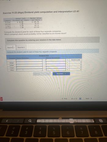 es
C
raw
ill
!
Exercise 11-23 (Algo) Dividend yield computation and interpretation LO A1
Annual Cash
Company Dividend per Share
Etihad
$ 10.00
United
Lingus
Allied
7.00
6.50
1.80
Compute the dividend yield for each of these four separate companies.
Which company's stock would probably not be classified as an income stock?
Complete this question by entering your answers in the tabs below.
Company Choose Numerator:
Etihad
United
Lingus
Allied
Required 1 Required 2
Compute the dividend yield for each of these four separate companies.
2
Market Value
per Share
#
$136.99
74.47
63.11
117.52
3
Q
Dividend Yield
54
$
1 Choose Denominator:
1
<Required 1
4
1
F
1
1
%
5
Required 2 >
=
=
=
=
=
< Prev
Dividend yield
8 of 12
0
0
0
0
&
7
Next >
* 00
8