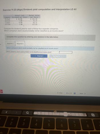 es
ic
raw
lill
1
Exercise 11-23 (Algo) Dividend yield computation and interpretation LO A1
Annual Cash
Company Dividend per Share
$ 10.00
Etihad
United
Lingus
Allied
Compute the dividend yield for each of these four separate companies.
Which company's stock would probably not be classified as an income stock?
7.00
6.50
1.80
Complete this question by entering your answers in the tabs below.
Required 1 Required 2
2
Which company's stock would probably not be classified as an income stock?
Which company's stock would probably not be classified as an income stock?
< Required 1
>
Market Value
per Share
$ 136.99
74.47
63.11
117.52
144
#3
Q
$
4
%
5
Required 2 >
< Prev
A
8 of 12
&
7
Next >
UF