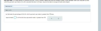 Pay your bills: In a large sample of customer accounts, a utility company determined that the average number of days between when a bill was sent out and
when the payment was made is 32 with a standard deviation of 6 days. Assume the data to be approximately bell-shaped.
Part: 0/3
Part 1 of 3
(a) Estimate the percentage of bills for which payment was made in greater than 38 days.
Approximately
% of the bills have payments made in greater than 38.
X
S