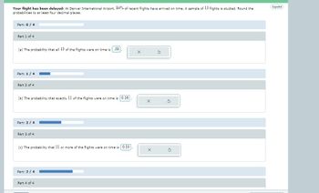 Your flight has been delayed: At Denver International Airport, 84% of recent flights have arrived on time. A sample of 13 flights is studied. Round the
probabilities to at least four decimal places.
Part: 0 / 4
Part 1 of 4
(a) The probability that all 13 of the flights were on time is 39
Part: 1/4
Part 2 of 4
(b) The probability that exactly 11 of the flights were on time is 0.16
Part: 2/4
Part 3 of 4
(c) The probability that 11 or more of the flights were on time is 0.10
Part: 3/4
Part 4 of 4
X
X
Español