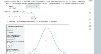 (b) For your hypothesis test, you will use a Z-test. Find the values of np and n(1-P) to confirm that a Z-test can be used. (One standard is that np≥ 10
and n (1-p) ≥ 10 under the assumption that the null hypothesis i true.) Here 72 is the sample size and p is the population proportion you are testing.
np=0
n(1-p) = 0
(c) Perform a Z-test and find the p-value.
Here is some information to help you with your Z-test.
P-p
p(1-p)
n
• The p-value is two times the area under the curve to the left of the value of the test statistic.
• The value of the test statistic is given by
Standard Normal Distribution
Step 1: Select one-tailed or two-tailed.
O One-tailed
O Two-tailed
Step 2: Enter the test statistic.
(Round to 3 decimal places.)
Step 3: Shade the area represented by
the p-value.
5
Step 4: Enter the p-value.
(Round to 3 decimal places.)
0.3+
02-
0.1-
Espanol
81 @EÙ