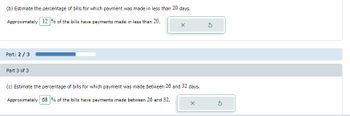 (b) Estimate the percentage of bills for which payment was made in less than 20 days.
Approximately 12% of the bills have payments made in less than 20.
X
Part: 2/3
Part 3 of 3
(c) Estimate the percentage of bills for which payment was made between 26 and 32 days.
Approximately 68 % of the bills have payments made between 26 and 32.
X