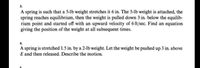 3.
A spring is such that a 5-lb weight stretches it 6 in. The 5-lb weight is attached, the
spring reaches equilibrium, then the weight is pulled down 3 in. below the equilib-
rium point and started off with an upward velocity of 6 ft/sec. Find an equation
giving the position of the weight at all subsequent times.
4.
A spring is stretched 1.5 in. by a 2-lb weight. Let the weight be pushed up 3 in. above
E and then released. Describe the motion.
