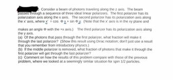 Consider a beam of photons traveling along the z axis. The beam
passes through a sequence of three ideal linear polarizers. The first polarizer has its
polarization axis along the x axis. The second polarizer has its polarization axis along
the x' axis, where x = cos D✗+ sin Dy. (Note that the x' axis is in the xy plane and
makes an angle with the +x axis.) The third polarizer has its polarization axis along
the y axis.
(a) Of the photons that pass through the first polarizer, what fraction will make it
through the last polarizer? (Show this result using Dirac notation; don't just use a result
that you remember from introductory physics.)
(b) If the middle polarizer is removed, what fraction of photons that make it through the
first polarizer will get through the last polarizer?
(c) Comment on how the results of this problem compare with those of the previous
problem, where we looked at a seemingly similar situation for spin 1/2 particles.