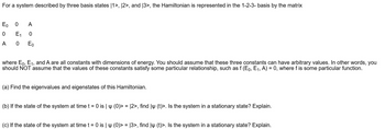 For a system described by three basis states [1>, 12>, and 13>, the Hamiltonian is represented in the 1-2-3-basis by the matrix
Eo
0 A
0
E₁
A 0
0
Eo
where E0, E1, and A are all constants with dimensions of energy. You should assume that these three constants can have arbitrary values. In other words, you
should NOT assume that the values of these constants satisfy some particular relationship, such as f (Eo, E₁, A) = 0, where f is some particular function.
(a) Find the eigenvalues and eigenstates of this Hamiltonian.
(b) If the state of the system at time t = 0 is | (0)> = [2>, find | (t)>. Is the system in a stationary state? Explain.
(c) If the state of the system at time t = 0 is | (0)>= 13>, find ly (t)>. Is the system in a stationary state? Explain.