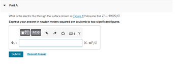 **Part A**

What is the electric flux through the surface shown in (Figure 1)? Assume that \( E = 220 \, \text{N/C} \).

Express your answer in newton meters squared per coulomb to two significant figures.

\[ \Phi_e = \, \boxed{\quad} \, \text{N} \cdot \text{m}^2/\text{C} \]

[Submit] [Request Answer]

---

**Instructions for Completing the Problem:**

1. Determine the electric field \( E \) and area \( A \) from the given figure (not shown here).
2. Use the formula for electric flux: \( \Phi_e = E \cdot A \).
3. Ensure you calculate the perpendicular component of the electric field if necessary.
4. Enter your calculated result to two significant figures in the answer box.
5. Click "Submit" when you are ready, or "Request Answer" if you need help.