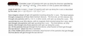 Consider a spin 1/2 particle with spin up along the direction specified by
the unit vector n = cos x + sin y. (This vector is in the xy plane and makes an
~
angle with the +x axis.) A spin 1/2 particle with spin up along the n axis is described
by the state |+n>= (1/ √2) |+z> + (1/ √2) e° |-z>.
Now imagine a beam of spin 1/2 particles traveling along the +z axis. The beam passes
through a sequence of three Stern-Gerlach devices. The first one, an SGX device, lets
through only particles with Sx=h/2, in other words, with spin up along the x axis. The
second device is an SGn device, with its magnetic field oriented along the n axis, and it
lets through only particles with spin up along the n axis. The third device, an SGy
device, lets through only those particles with spin up along the y axis.
(a) Of the particles that get through the first device, what fraction of them get through
the last device? (Note how this is worded!)
(b) If the middle (SGn) device is removed, what fraction of the particles that get through
the first device will get through the last device?