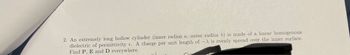2. An extremely long hollow cylinder (inner radius a, outer radius b) is made of a linear homogenous
dielectric of permittivity e. A charge per unit length of -λ is evenly spread over the inner surface.
Find P, E and D everywhere.