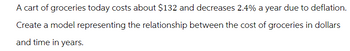 A cart of groceries today costs about $132 and decreases 2.4% a year due to deflation.
Create a model representing the relationship between the cost of groceries in dollars
and time in years.