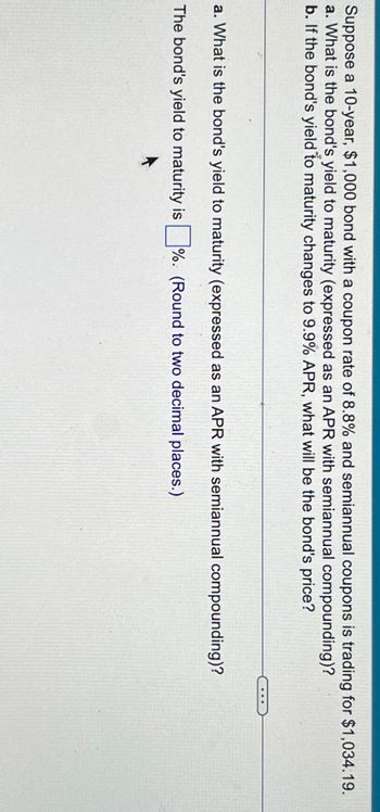 Suppose a 10-year, $1,000 bond with a coupon rate of 8.8% and semiannual coupons is trading for $1,034.19.
a. What is the bond's yield to maturity (expressed as an APR with semiannual compounding)?
b. If the bond's yield to maturity changes to 9.9% APR, what will be the bond's price?
a. What is the bond's yield to maturity (expressed as an APR with semiannual compounding)?
The bond's yield to maturity is ☐ %. (Round to two decimal places.)
