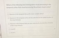 Which of the following best distinguishes visual processing in the
temporal cortex from visual processing the primary visual cortex?
Neurons in the temporal lobe prefer more complex stimuli
O Neurons in the temporal cortex are less selective for the spatial location of
the visual stimulus
O Neurons in the temporal lobe are more selective for the direction of motion
of the visual stimulus
O A and B
B and C
