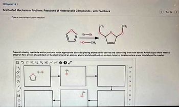 <Chapter 18.1
Scaffolded Mechanism Problem: Reactions of Heterocyclic Compounds- with Feedback
Draw a mechanism for this reaction:
00000+t
Br-Br
B
HO-CH,
CH₂
Draw all missing reactants and/or products in the appropriate boxes by placing atoms on the canvas and connecting them with bonds. Add charges where needed.
Electron-flow arrows should start on the electron(s) of an atom or a bond and should end on an atom, bond, or location where a new bond should be created.
D C Q Q Q H² ²
hot
7 of 14
I UZ O