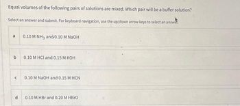 Equal volumes of the following pairs of solutions are mixed. Which pair will be a buffer solution?
Select an answer and submit. For keyboard navigation, use the up/down arrow keys to select an answe
a
b
с
d
0.10 M NH3 and 0.10 M NaOH
0.10 M HCl and 0.15 M KOH
0.10 M NaOH and 0.15 M HCN
0.10 M HBr and 0.20 M HBrO