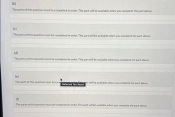 (b)
The parts of this question must be completed in order. This part will be available when you complete the part above.
(c)
The parts of this question must be completed in order. This part will be available when you complete the part above.
(d)
The parts of this question must be completed in order. This part will be available when you complete the part above.
(e)
The parts of this question must be completed
heart will be available when you complete the part above.
Deferred Tax Asset
(f)
The parts of this question must be completed in order. This part will be available when you complete the part above.
