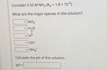 Consider 0.50 M NH3 (Kb = 1.8 × 10-5).
What are the major species in the solution?
NH3
H₂O
THE
✓OH
NHA
Calculate the pH of this solution.
pH =