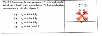 The disk has an angular acceleration a = 8 rad's and angular
velocity = 3 rad/s at the instant shown. If it does not slip at A,
determine the acceleration of point A.
A.)
B.)
C.)
D.)
aA =
aA =
a₁ =
a₁ =
0 i +4.5 j.
4 i +4.5 j.
0i - 4.5 j.
-4 i +4.5 j.
w = 3 rad's
a = 8 tady
0.5m
45
с