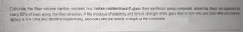 Calculate the fiber volume fraction required in a certain unidirectional E-glass fiber reinforced epoxy composite, where the fibers are expected to
carry 92% of load along the fiber direction. If the modulus of elasticity and tensile strength of the glass fiber is 72.8 GPa and 3200 MPa and that for
epoxy is 3.4 GPa and 86 MPa respectively, also calculate the tensile strength of the composite.
2023 the