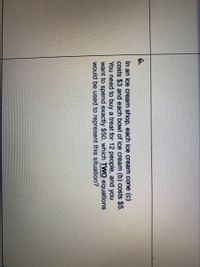 6.
In an ice cream shop, each ice cream cone (c)
costs $3 and each bowl of ice cream (b) costs $5.
You need to buy a treat for 12 people, and you
want to spend exactly $50, which TWO equations
would be used to represent this situation?
