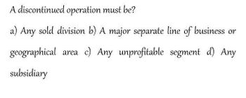 A discontinued operation must be?
a) Any sold division b) A major separate line of business or
geographical area c) Any unprofitable segment d) Any
subsidiary