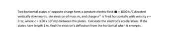 Two horizontal plates of opposite charge form a constant electric field = 1000 N/C directed
vertically downwards. An electron of mass me and charge e* is fired horizontally with velocity v =
0.1c, where c = 3.00 x 108 m/s between the plates. Calculate the electron's acceleration. If the
plates have length 1 m, find the electron's deflection from the horizontal when it emerges.