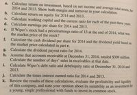 a. Calculate return on investment, based on net income and average total assets, for 2014 and 2013. Show both margin and turnover in your calculation. 

b. Calculate return on equity for 2014 and 2013. 

c. Calculate working capital and the current ratio for each of the past three years. 

d. Calculate earnings per share for 2014 and 2013. 

e. If Wiper’s stock had a price/earnings ratio of 13 at the end of 2014, what was the market price of the stock? 

f. Calculate the cash dividend per share for 2014 and the dividend yield based on the market price calculated in part e. 

g. Calculate the dividend payout ratio for 2014. 

h. Assume that accounts receivable at December 31, 2014, totaled $309 million. Calculate the number of days’ sales in receivables at that date. 

i. Calculate Wiper’s debt ratio and debt/equity ratio at December 31, 2014 and 2013. 

j. Calculate the times interest earned ratio for 2014 and 2013. 

k. Review the results of these calculations, evaluate the profitability and liquidity of this company, and state your opinion about its suitability as an investment for a young, single professional with funds to invest in common stock.