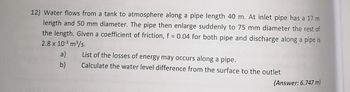 12) Water flows from a tank to atmosphere along a pipe length 40 m. At inlet pipe has a 17 m
length and 50 mm diameter. The pipe then enlarge suddenly to 75 mm diameter the rest of
the length. Given a coefficient of friction, f = 0.04 for both pipe and discharge along a pipe is
2.8 x 10-³ m³/s.
a)
List of the losses of energy may occurs along a pipe.
b)
Calculate the water level difference from the surface to the outlet
(Answer: 6.747 m)