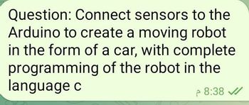 Question: Connect sensors to the
Arduino to create a moving robot
in the form of a car, with complete
programming of the robot in the
language c
8:38 ✓