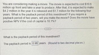 **Investment Analysis of a Movie Project**

*Scenario Overview*:
You are considering making a movie. The project involves an upfront cost of $10.6 million and will take a year to produce. Upon its release, the movie is expected to generate $4.2 million in the first year and $1.7 million annually for the following four years.

*Key Questions*:
1. **What is the payback period of this investment?**
   - The payback period for this investment is calculated to be **0.98 years**. (Rounded to two decimal places.)

2. **If you require a payback period of two years, will you make the movie?**
   - The calculated payback period of 0.98 years is less than the required two years, indicating that your criterion is met.

3. **Does the movie have a positive Net Present Value (NPV) if the cost of capital is 10.1%?**
   - To determine if the NPV is positive, calculate the present value of future cash flows and compare it to the initial investment using the given cost of capital. This requires a separate NPV calculation not directly provided in the text.

**Conclusion**:
This financial analysis provides insights into the movie’s payback period, guiding you on whether to proceed based on your financial benchmarks. Further NPV analysis is recommended to complete the investment appraisal.