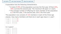 MY NOTES
ASK YOUR TEACHER
PRACTICE ANOTHER
A population has the following characteristics.
(a) A total of 25% of the population survives the first year. Of that 25%,
75% survives the second year. The maximum life span is 3 years.
(6) The average number of offspring for each member of the population
is 2 the first year, 3 the second year, and 2 the third year.
The population now consists of 144 members in each of the three age
classes. How many members will there be in each age class in 1 year?
O s age s 1
1 s age s 2
2 s age s 3
In 2 years?
O sage s1
1 s age s 2
2 s age s 3
