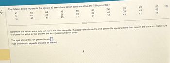 K
1.
The data set below represents the ages of 30 executives. Which ages are above the 75th percentile?
42
56
55
58
50
42
64
67
47
46
56
45
The ages above the 75th percentile are
0
(Use a comma to separate answers as needed.)
59
49
27
56
46
37
40
62
34
53
39
43
62
49
41
544
55
42
n
Determine the values in the data set above the 75th percentile. If a data value above the 75th percentile appears more than once in the data set, make sure
to include that value in your answer the appropriate number of times.