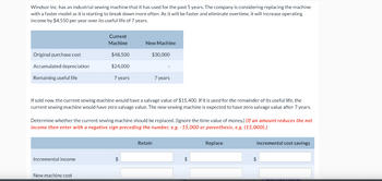 Windsor Inc. has an industrial sewing machine that it has used for the past 5 years. The company is considering replacing the machine
with a faster model as it is starting to break down more often. As it will be faster and eliminate overtime, it will increase operating
income by $4,550 per year over its useful life of 7 years.
Original purchase cost
Accumulated depreciation
Remaining useful life
Current
Machine
Incremental income
$48.500
$24.000
New machine cost
7 years
New Machine
If sold now, the current sewing machine would have a salvage value of $15,400. If it is used for the remainder of its useful life, the
current sewing machine would have zero salvage value. The new sewing machine is expected to have zero salvage value after 7 years.
$30,000
Determine whether the current sewing machine should be replaced. (Ignore the time value of money.) (If an amount reduces the net
income then enter with a negative sign preceding the number, e.g. -15,000 or parenthesis, e.g. (15,000).)
$
7 years
Retain
$
Replace
Incremental cost savings
$