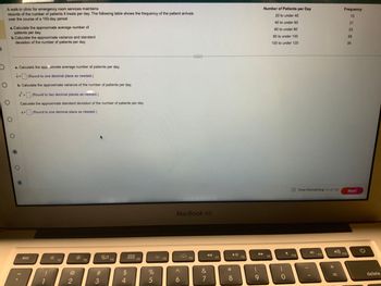 O
A walk-in clinic for emergency room services maintains
records of the number of patients it treats per day. The following table shows the frequency of the patient arrivals.
over the course of a 150-day period.
O
a. Calculate the approximate average number of
patients per day.
b.Calculate the approximate variance and standard
deviation of the number of patients per day.
O
O
a. Calculate the approximate average number of patients per day.
x= (Round to one decimal place as needed.)
X=
b. Calculate the approximate variance of the number of patients per day.
(Round to two decimal places as needed.)
Calculate the approximate standard deviation of the number of patients per day.
S= (Round to one decimal place as needed.)
2
S
esc
1
F1
2
F2
#3
80
F3
$
54
DOD
DOO
F4
%
5
F5
MacBook Air
A
6
...
F6
89
&
7
F7
*
▶II
8
F8
(
9
Number of Patients per Day
20 to under 40
40 to under 60
60 to under 80
80 to under 100
100 to under 120
F9
0
F10
Time Remaining: 01:41:43
F11
3
+ 11
Frequency
13
21
F12
23
58
35
Next
G
delete
