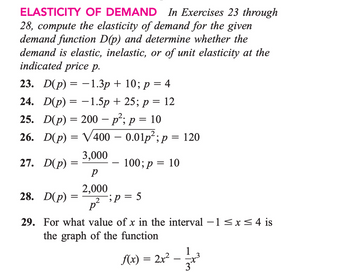 ELASTICITY
OF DEMAND In Exercises 23 through
28, compute the elasticity of demand for the given
demand function D(p) and determine whether the
demand is elastic, inelastic, or of unit elasticity at the
indicated price p.
23. D(p) = -1.3p + 10; p = 4
24. D(p) = -1.5p +25; p = 12
25. D(p) = 200 - p²; p = 10
26. D(p) = √400 – 0.01p²; p = 120
3,000
100; p = 10
27. D(p)
28. D(p)
=
=
р
2,000
p²
2;p=5
29. For what value of x in the interval −1≤x≤ 4 is
the graph of the function
f(x) = 2x²
1