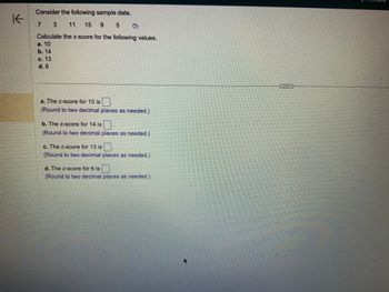 K
Consider the following sample data.
3
15 9 5
Calculate the z-score for the following values.
a. 10
b. 14
C. 13
d. 6
a. The z-score for 10 is
(Round to two decimal places as needed.)
b. The z-score for 14 is
(Round to two decimal places as needed.)
c. The z-score for 13 is.
(Round to two decimal places as needed.)
d. The z-score for 6 is
(Round to two decimal places as needed.)