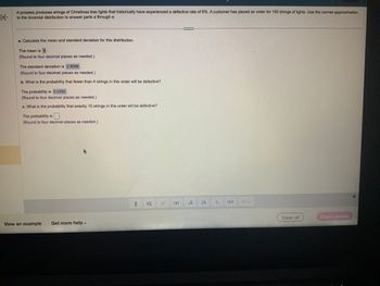 K
A process produces strings of Christmas tree lights that historically have experienced a defective rate of 6%. A customer has placed an order for 150 strings of lights. Use the normal approximation
to the binomial distribution to answer parts a through e.
a. Calculate the mean and standard deviation for this distribution.
The mean is 9.
(Round to four decimal places as needed.)
The standard deviation is 2.9086.
(Round to four decimal places as needed.)
b. What is the probability that fewer than 4 strings in this order will be defective?
The probability is 0.0292.
(Round to four decimal places as needed.)
c. What is the probability that exactly 10 strings in this order will be defective?
The probability is
(Round to four decimal places as needed.)
View an example
Get more help -
H
1
|=|
Vi 1.
Clear all
Check answer
*