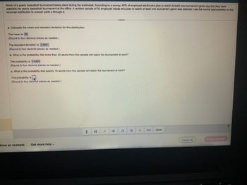 Much of a yearly basketball tournament takes place during the workweek. According to a survey, 40% of employed adults who plan to watch at least one tournament game say that they have
watched the yearly basketball tournament at the office. A random sample of 50 employed adults who plan to watch at least one tournament game was selected. Use the normal approximation to the
binomial distribution to answer parts a through e.
a. Calculate the mean and standard deviation for this distribution.
The mean is 20.
(Round to four decimal places as needed.)
The standard deviation is 3.4641.
(Round to four decimal places as needed.)
b. What is the probability that more than 20 adults from this sample will watch the tournament at work?
The probability is 0.4426.
(Round to four decimal places as needed.)
c. What is the probability that exactly 16 adults from this sample will watch the tournament at work?
The probability is
(Round to four decimal places as needed.)
View an example Get more help -
1
√
Vi
(₁)
More
Clear all
Check answer
*