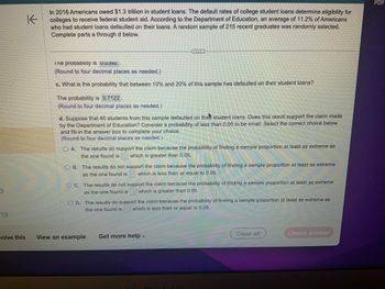 2
13
K
In 2016 Americans owed $1.3 trillion in student loans. The default rates of college student loans determine eligibility for
colleges to receive federal student aid. According to the Department of Education, an average of 11.2% of Americans
who had student loans defaulted on their loans. A random sample of 215 recent graduates was randomly selected.
Complete parts a through d below.
Ine probability IS U.U392.
(Round to four decimal places as needed.)
c. What is the probability that between 10% and 20% of this sample has defaulted on their student loans?
The probability is 0.7122.
(Round to four decimal places as needed.)
d. Suppose that 40 students from this sample defaulted on the student loans. Does this result support the claim made
by the Department of Education? Consider a probability of less than 0.05 to be small. Select the correct choice below
and fill-in the answer box to complete your choice.
(Round to four decimal places as needed.)
OA. The results do support the claim because the probability of finding a sample proportion at least as extreme as
the one found is which is greater than 0.05.
B. The results do not support the claim because the probability of finding a sample proportion at least as extreme
as the one found is which is less than or equal to 0.05.
OC. The results do not support the claim because the probability of finding a sample proportion at least as extreme
as the one found is which is greater than 0.05.
OD. The results do support the claim because the probability of finding a sample proportion at least as extreme as
the one found is which is less than or equal to 0.05.
solve this View an example
Get more help -
Clear all
DRON
Check answer
PDF