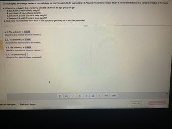 On weeknights, the average number of hours of sleep per night for adults 55-84 years old is 7.0. Assume this random variable follows a normal distribution with a standard deviation of 1.3 hours.
a. What is the probability that a randomly selected adult from this age group will get
1. less than 6.0 hours of sleep tonight?
2. more than 4.0 hours of sleep tonight?
3. between 6.3 and 9.0 hours of sleep tonight?
4. between 5.6 and 6.7 hours of sleep tonight?
b. How many hours of sleep will an adult in this age group get if they are in the 20th percentile?
a. 1. The probability is 0.2209
(Round to four decimal places as needed.)
a. 2. The probability is 0.9895.
(Round to four decimal places as needed.)
a. 3. The probability is 0.6429.
(Round to four decimal places as needed.)
a. 4. The probability is
(Round to four decimal places as needed.)
ew an example Get more help -
=4
...
VI
More
Clear all
Check answer
X