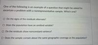 One of the following is an example of a question that might be asked to
ascertain a problem with a nonrepresentative sample. Which one?
O Do the signs of the residuals alternate?
O Does the population have an omitted variable?
O Do the residuals show nonconstant variance?
O Does the sample contain about the same geographic coverage as the population?
