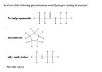 In which of the following pure substances would hydrogen bonding be expected?
H
H
H
H
N-ethylpropanamide H-
H H H
H
H
cyclopentane
H.
H
H
H H
ethyl methyl ether
H
All of the Above
:ó:
