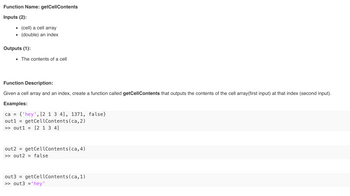 Function Name: getCellContents
Inputs (2):
(cell) a cell array
(double) an index
Outputs (1):
■ The contents of a cell
Function Description:
Given a cell array and an index, create a function called getCellContents that outputs the contents of the cell array(first input) at that index (second input).
Examples:
ca = {'hey', [2 1 3 4], 1371, false}
out1 = getCellContents(ca, 2)
>> out1 = [2 1 3 4]
out2 =
>> out2 = false
getCellContents (ca, 4)
out3 getCellContents(ca, 1)
>> out3 = 'hey'